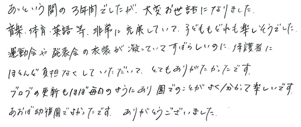 あっという間の3年間でしたが、大変お世話になりました。音楽・体育・英語等、非常に充実していて、子どももどれも楽しそうでした。運動会や発表会の衣装が凝っていてすばらしいのに、保護者にほとんど負担がなくしていただいて、とてもありがたかったです。ブログの更新もほぼ毎日のようにあり園でのことがよく分かって楽しいです。あおば幼稚園でよかったです。ありがとうございました。