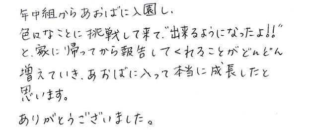 年中組からあおばに入園し、色々なことに挑戦して来て、“出来るようになったよ！！”と、家に帰ってから報告してくれることがどんどん増えていき、あおばに入って本当に成長したと思います。ありがとうございました。