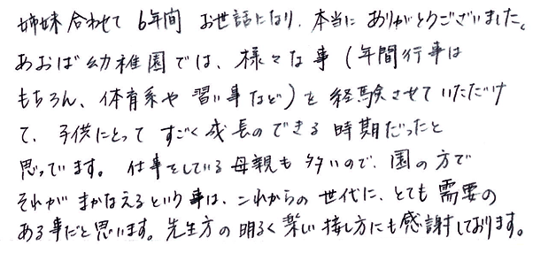 姉妹合わせて6年間お世話になり、本当にありがとうございました。あおば幼稚園えは、様々な事（年間行事はもちろん、体育系や習い事など）を経験させていただけて、子供にとってすごく成長のできる時期だったと思っています。仕事をしている母親も多いので、園の方でそれがまかなえるという事は、これからの世代に、とても需要のある事だと思います。先生方の明るく楽しい接し方にも感謝しております。