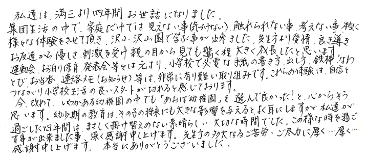 私達は、満三より四年間お世話になりました。集団生活の中で、家庭だけでは見えない事（気づけない）、触れられない事、考えない事、本当に様々な体験をさせて頂き、沢山沢山園で学ぶ事が出来ました。先生方より愛情、良き導きお友達から優しさ、刺激を受け親の目から見ても驚く程大きく成長したと思います。運動会、お泊り保育、発表会等々は元より、小学校で必要な手紙の書き方、出し方、鉄棒、なわとび、お当番、連絡メモ（お知らせ）等は、非常に有り難い取り組みです。これらの体験は、自信とつながり小学校生活の良いスタートが切れると感じて